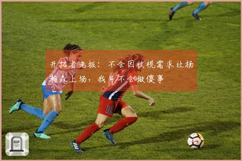 开拓者老板：不会因收视需求让杨瀚森上场，我可不会做傻事