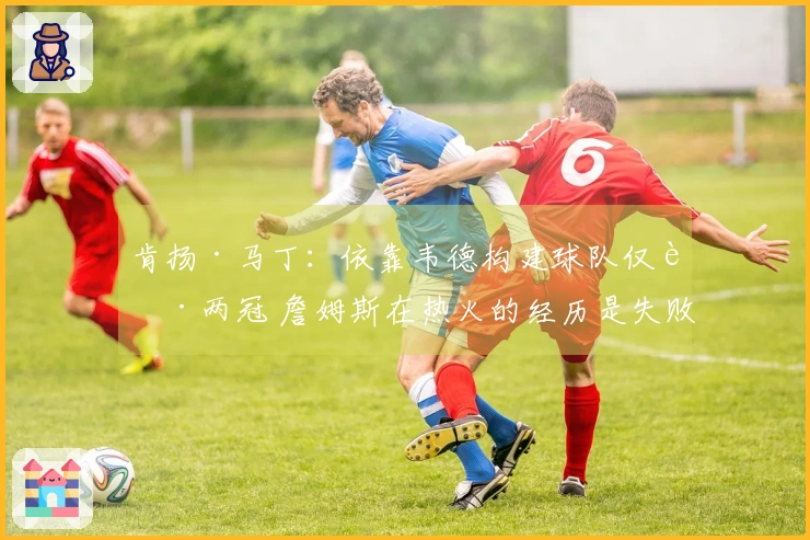 肯扬·马丁：依靠韦德构建球队仅获两冠 詹姆斯在热火的经历是失败的